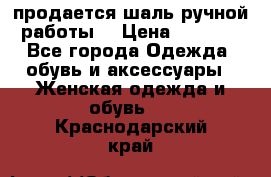 продается шаль ручной работы  › Цена ­ 1 300 - Все города Одежда, обувь и аксессуары » Женская одежда и обувь   . Краснодарский край